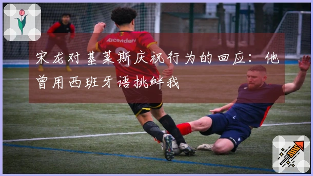 宋龙对基莱斯庆祝行为的回应：他曾用西班牙语挑衅我
