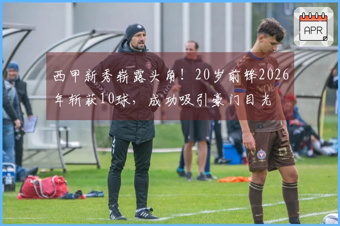 西甲新秀崭露头角！20岁前锋2026年斩获10球，成功吸引豪门目光