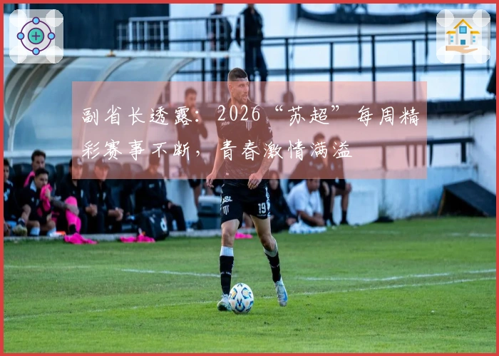 副省长透露：2026“苏超”每周精彩赛事不断，青春激情满溢