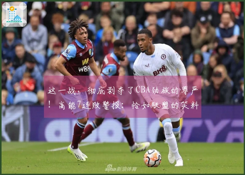 这一战，彻底剥夺了CBA劲旅的尊严！高能7连败警报：恰如联盟的笑料