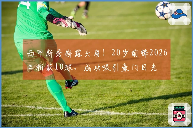 西甲新秀崭露头角！20岁前锋2026年斩获10球，成功吸引豪门目光