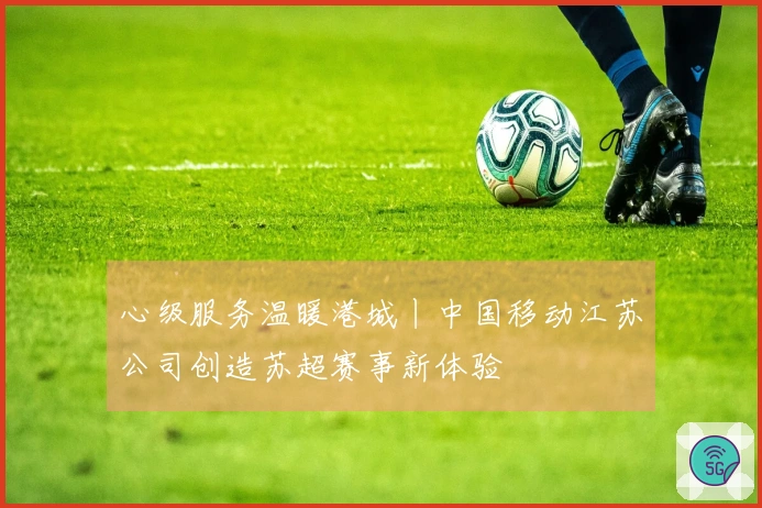 心级服务温暖港城丨中国移动江苏公司创造苏超赛事新体验
