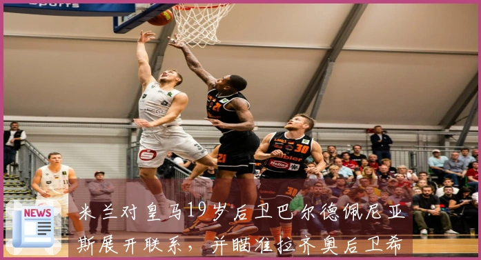 米兰对皇马19岁后卫巴尔德佩尼亚斯展开联系，并瞄准拉齐奥后卫希拉